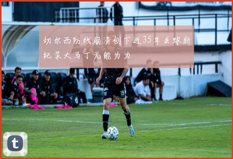 切尔西防线崩溃创下近35年丢球新纪录大马丁无能为力