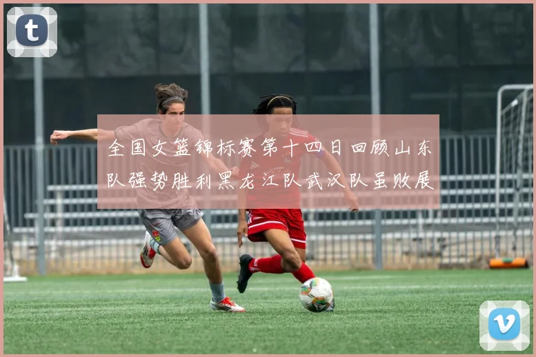 全国女篮锦标赛第十四日回顾山东队强势胜利黑龙江队武汉队虽败展现顽强精神