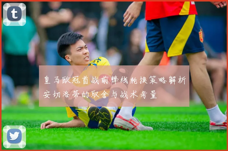 皇马欧冠首战前锋线轮换策略解析安切洛蒂的取舍与战术考量