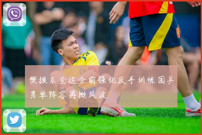 樊振东全运会前强化反手训练国乒男单阵容再掀风波