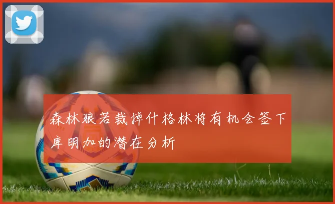 森林狼若裁掉什格林将有机会签下库明加的潜在分析