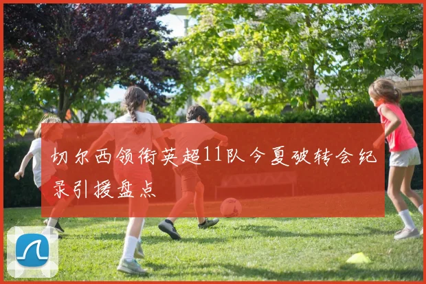 切尔西领衔英超11队今夏破转会纪录引援盘点