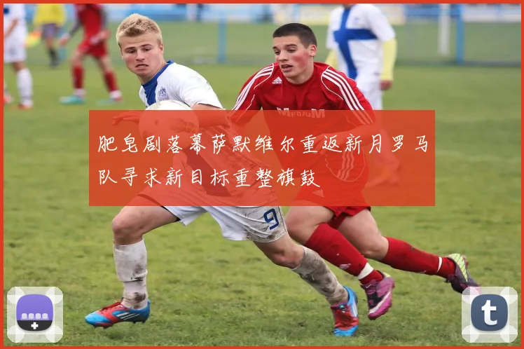 肥皂剧落幕萨默维尔重返新月罗马队寻求新目标重整旗鼓